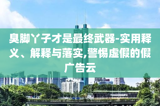 臭腳丫子才是最終武器-實用釋義、解釋與落實,警惕虛假的假廣告云
