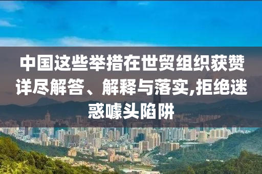 中國這些舉措在世貿(mào)組織獲贊詳盡解答、解釋與落實,拒絕迷惑噱頭陷阱