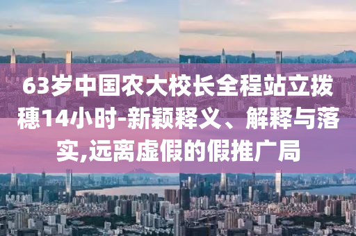 63歲中國農(nóng)大校長全程站立撥穗14小時-新穎釋義、解釋與落實,遠離虛假的假推廣局