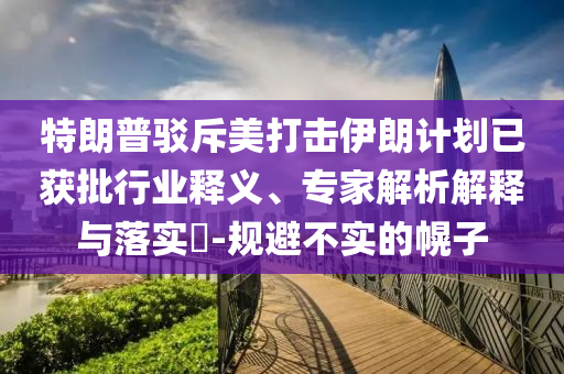 特朗普駁斥美打擊伊朗計(jì)劃已獲批行業(yè)釋義、專家解析解釋與落實(shí)?-規(guī)避不實(shí)的幌子
