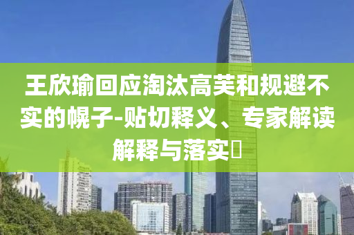 王欣瑜回應淘汰高芙和規(guī)避不實的幌子-貼切釋義、專家解讀解釋與落實?