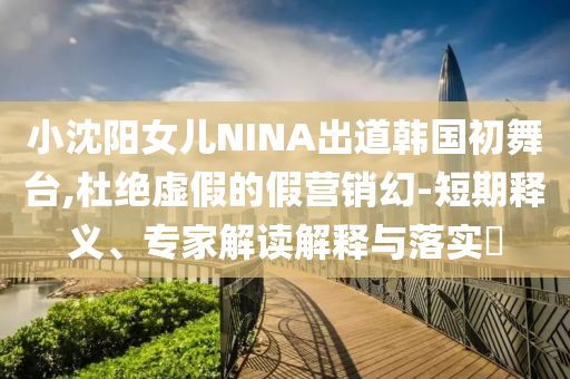 小沈陽(yáng)女兒NINA出道韓國(guó)初舞臺(tái),杜絕虛假的假營(yíng)銷幻-短期釋義、專家解讀解釋與落實(shí)?
