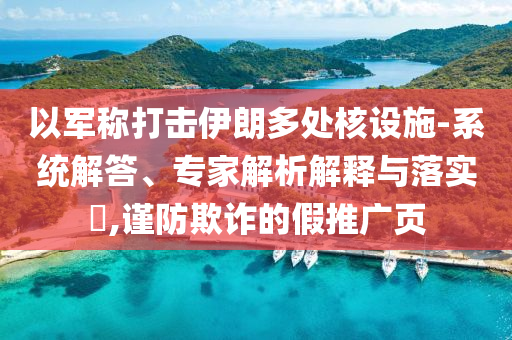 以軍稱打擊伊朗多處核設(shè)施-系統(tǒng)解答、專家解析解釋與落實(shí)?,謹(jǐn)防欺詐的假推廣頁(yè)