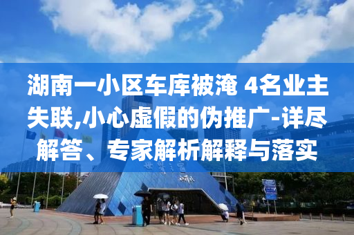 湖南一小區(qū)車庫(kù)被淹 4名業(yè)主失聯(lián),小心虛假的偽推廣-詳盡解答、專家解析解釋與落實(shí)