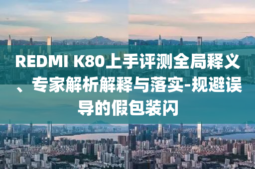 REDMI K80上手評(píng)測(cè)全局釋義、專家解析解釋與落實(shí)-規(guī)避誤導(dǎo)的假包裝閃