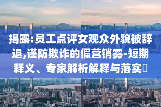 揭露:員工點(diǎn)評(píng)女觀眾外貌被辭退,謹(jǐn)防欺詐的假營(yíng)銷霧-短期釋義、專家解析解釋與落實(shí)?