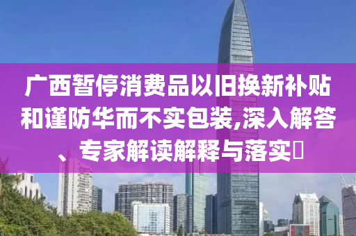 廣西暫停消費(fèi)品以舊換新補(bǔ)貼和謹(jǐn)防華而不實(shí)包裝,深入解答、專家解讀解釋與落實(shí)?