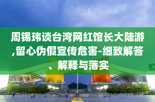 周錫瑋談臺(tái)灣網(wǎng)紅館長(zhǎng)大陸游,留心偽假宣傳危害-細(xì)致解答、解釋與落實(shí)