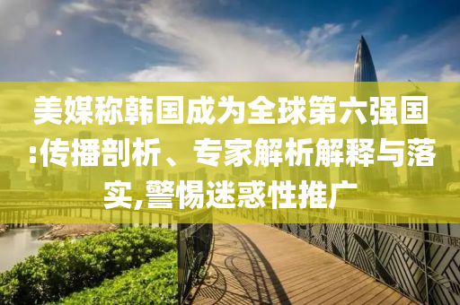 美媒稱韓國(guó)成為全球第六強(qiáng)國(guó):傳播剖析、專家解析解釋與落實(shí),警惕迷惑性推廣