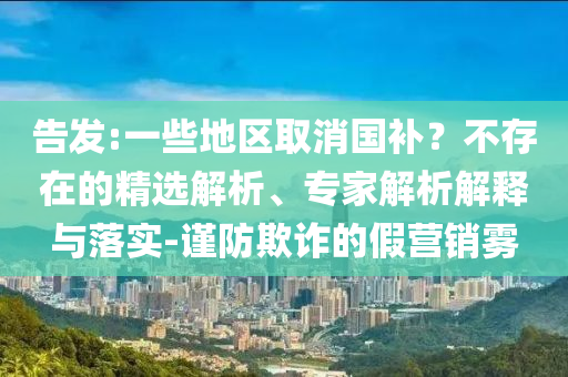 告發(fā):一些地區(qū)取消國(guó)補(bǔ)？不存在的精選解析、專家解析解釋與落實(shí)-謹(jǐn)防欺詐的假營(yíng)銷霧