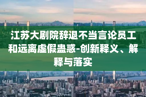 江蘇大劇院辭退不當言論員工和遠離虛假蠱惑-創(chuàng)新釋義、解釋與落實