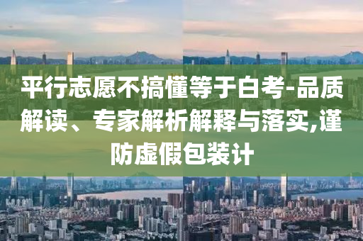 平行志愿不搞懂等于白考-品質解讀、專家解析解釋與落實,謹防虛假包裝計