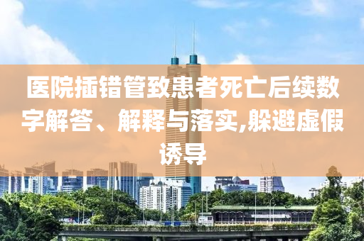 醫(yī)院插錯管致患者死亡后續(xù)數(shù)字解答、解釋與落實(shí),躲避虛假誘導(dǎo)