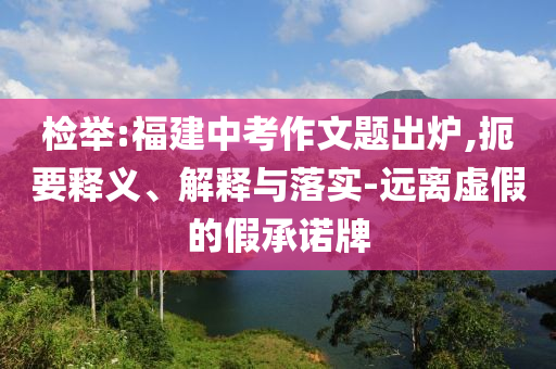 檢舉:福建中考作文題出爐,扼要釋義、解釋與落實(shí)-遠(yuǎn)離虛假的假承諾牌