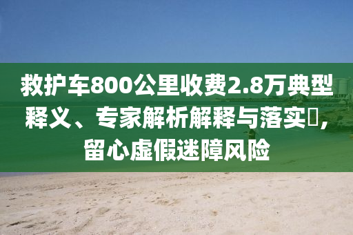 救護(hù)車800公里收費(fèi)2.8萬典型釋義、專家解析解釋與落實(shí)?,留心虛假迷障風(fēng)險