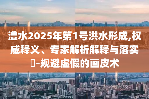 澧水2025年第1號洪水形成,權(quán)威釋義、專家解析解釋與落實(shí)?-規(guī)避虛假的畫皮術(shù)