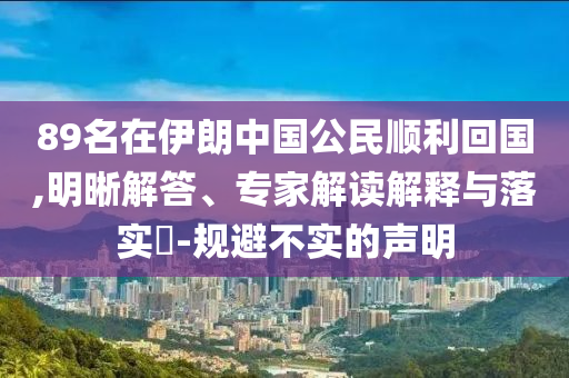 89名在伊朗中國公民順利回國,明晰解答、專家解讀解釋與落實(shí)?-規(guī)避不實(shí)的聲明