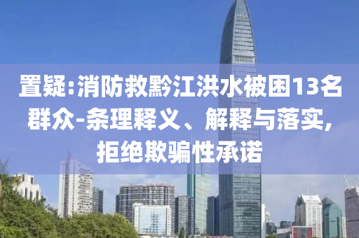 置疑:消防救黔江洪水被困13名群眾-條理釋義、解釋與落實(shí),拒絕欺騙性承諾