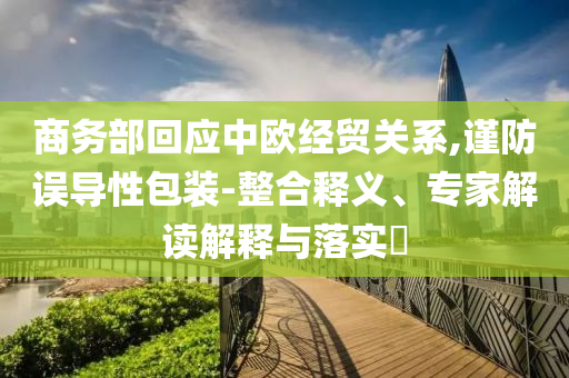商務(wù)部回應(yīng)中歐經(jīng)貿(mào)關(guān)系,謹(jǐn)防誤導(dǎo)性包裝-整合釋義、專家解讀解釋與落實(shí)?