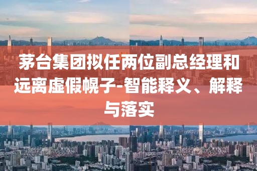 茅臺集團(tuán)擬任兩位副總經(jīng)理和遠(yuǎn)離虛假幌子-智能釋義、解釋與落實(shí)