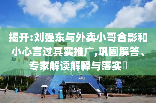 揭開:劉強(qiáng)東與外賣小哥合影和小心言過其實(shí)推廣,鞏固解答、專家解讀解釋與落實(shí)?