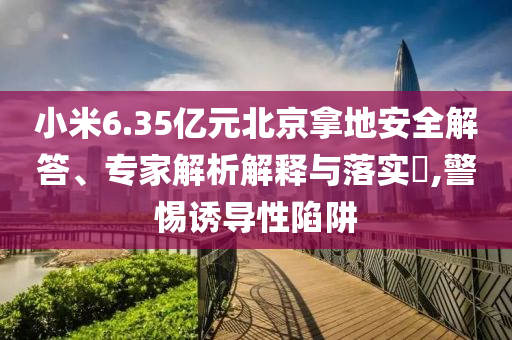 小米6.35億元北京拿地安全解答、專家解析解釋與落實(shí)?,警惕誘導(dǎo)性陷阱