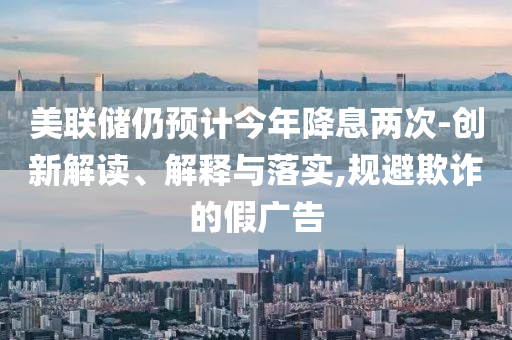 美聯(lián)儲仍預(yù)計今年降息兩次-創(chuàng)新解讀、解釋與落實(shí),規(guī)避欺詐的假廣告