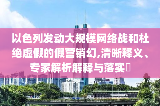 以色列發(fā)動(dòng)大規(guī)模網(wǎng)絡(luò)戰(zhàn)和杜絕虛假的假營銷幻,清晰釋義、專家解析解釋與落實(shí)?