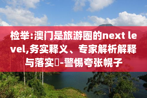 檢舉:澳門是旅游圈的next level,務(wù)實釋義、專家解析解釋與落實?-警惕夸張幌子
