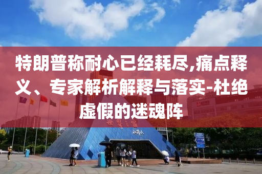 特朗普稱耐心已經(jīng)耗盡,痛點釋義、專家解析解釋與落實-杜絕虛假的迷魂陣