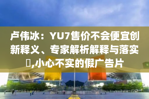 盧偉冰：YU7售價不會便宜創(chuàng)新釋義、專家解析解釋與落實?,小心不實的假廣告片