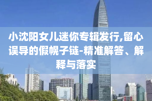 小沈陽女兒迷你專輯發(fā)行,留心誤導的假幌子鏈-精準解答、解釋與落實