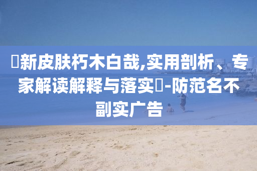 暃新皮膚朽木白哉,實用剖析、專家解讀解釋與落實?-防范名不副實廣告