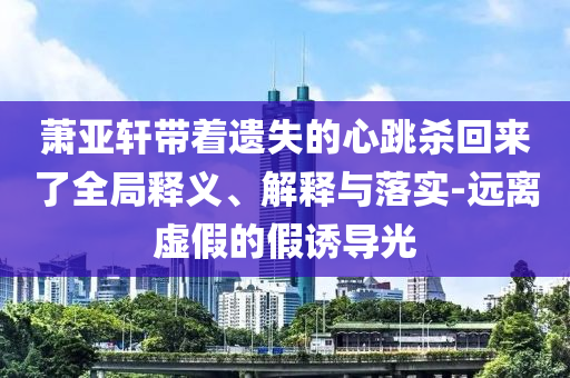 蕭亞軒帶著遺失的心跳殺回來了全局釋義、解釋與落實-遠(yuǎn)離虛假的假誘導(dǎo)光