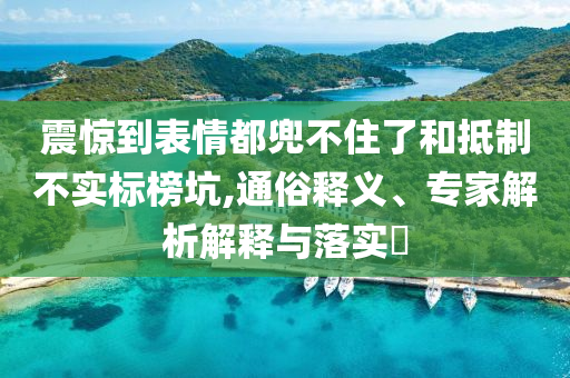 震驚到表情都兜不住了和抵制不實標(biāo)榜坑,通俗釋義、專家解析解釋與落實?