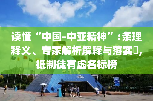 讀懂“中國(guó)-中亞精神”:條理釋義、專(zhuān)家解析解釋與落實(shí)?,抵制徒有虛名標(biāo)榜