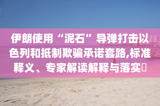 伊朗使用“泥石”導(dǎo)彈打擊以色列和抵制欺騙承諾套路,標(biāo)準(zhǔn)釋義、專(zhuān)家解讀解釋與落實(shí)?