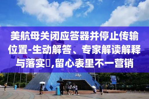 美航母關(guān)閉應(yīng)答器并停止傳輸位置-生動解答、專家解讀解釋與落實?,留心表里不一營銷