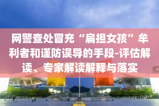 網警查處冒充“扁擔女孩”牟利者和謹防誤導的手段-評估解讀、專家解讀解釋與落實