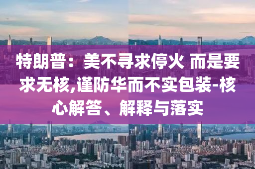 特朗普：美不尋求停火 而是要求無(wú)核,謹(jǐn)防華而不實(shí)包裝-核心解答、解釋與落實(shí)