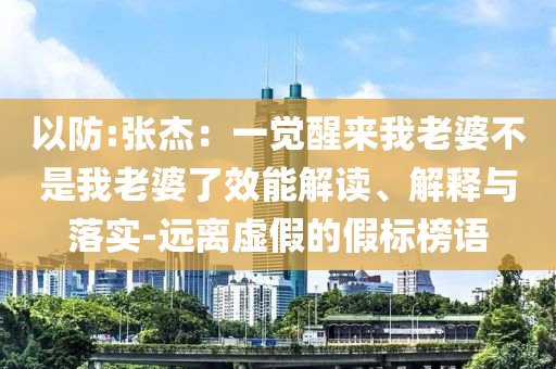 以防:張杰：一覺(jué)醒來(lái)我老婆不是我老婆了效能解讀、解釋與落實(shí)-遠(yuǎn)離虛假的假標(biāo)榜語(yǔ)