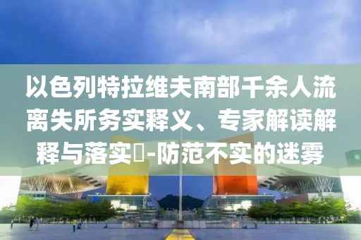 以色列特拉維夫南部千余人流離失所務(wù)實釋義、專家解讀解釋與落實?-防范不實的迷霧