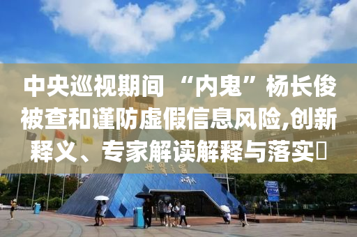 中央巡視期間 “內(nèi)鬼”楊長(zhǎng)俊被查和謹(jǐn)防虛假信息風(fēng)險(xiǎn),創(chuàng)新釋義、專(zhuān)家解讀解釋與落實(shí)?
