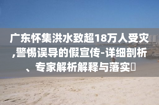 廣東懷集洪水致超18萬人受災(zāi),警惕誤導(dǎo)的假宣傳-詳細(xì)剖析、專家解析解釋與落實(shí)?