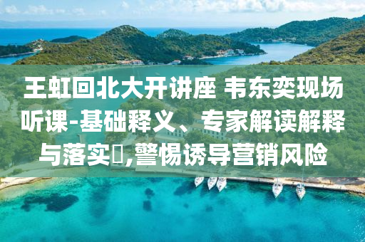 王虹回北大開講座 韋東奕現(xiàn)場聽課-基礎(chǔ)釋義、專家解讀解釋與落實(shí)?,警惕誘導(dǎo)營銷風(fēng)險(xiǎn)