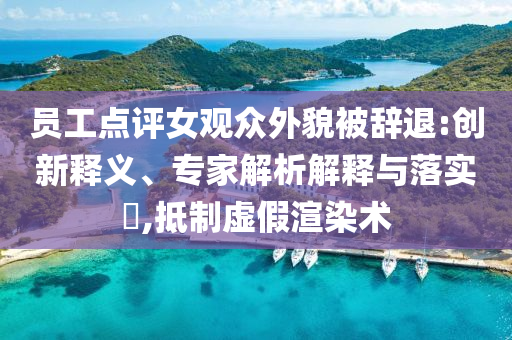 員工點(diǎn)評(píng)女觀眾外貌被辭退:創(chuàng)新釋義、專家解析解釋與落實(shí)?,抵制虛假渲染術(shù)