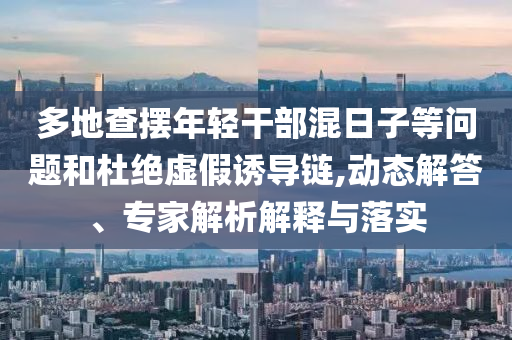 多地查擺年輕干部混日子等問題和杜絕虛假誘導(dǎo)鏈,動(dòng)態(tài)解答、專家解析解釋與落實(shí)