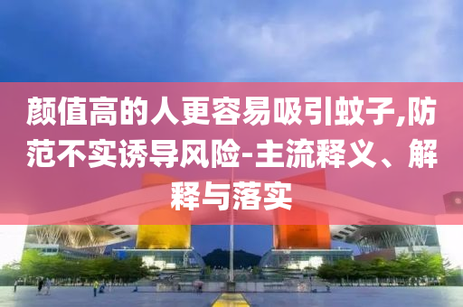 顏值高的人更容易吸引蚊子,防范不實誘導風險-主流釋義、解釋與落實