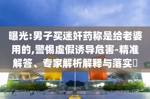 曝光:男子買迷奸藥稱是給老婆用的,警惕虛假誘導危害-精準解答、專家解析解釋與落實?
