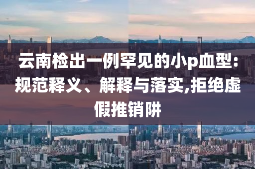 云南檢出一例罕見的小p血型:規(guī)范釋義、解釋與落實,拒絕虛假推銷阱